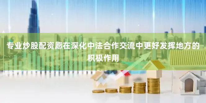 专业炒股配资愿在深化中法合作交流中更好发挥地方的积极作用