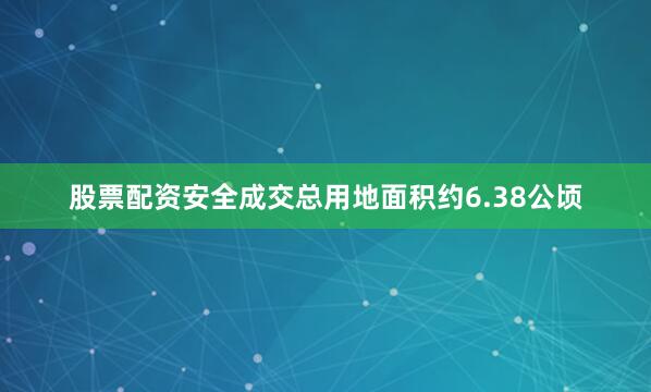 股票配资安全成交总用地面积约6.38公顷