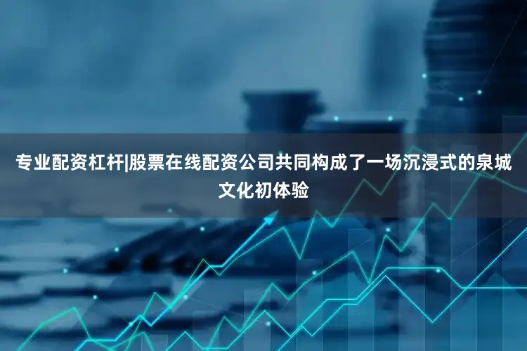 专业配资杠杆|股票在线配资公司共同构成了一场沉浸式的泉城文化初体验