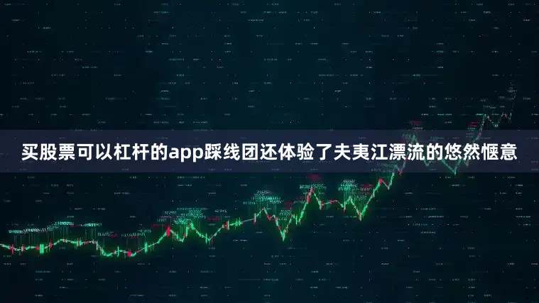 买股票可以杠杆的app踩线团还体验了夫夷江漂流的悠然惬意