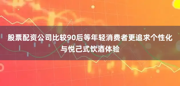 股票配资公司比较90后等年轻消费者更追求个性化与悦己式饮酒体验