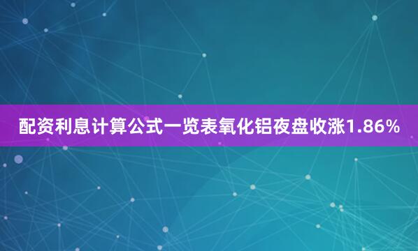 配资利息计算公式一览表氧化铝夜盘收涨1.86%