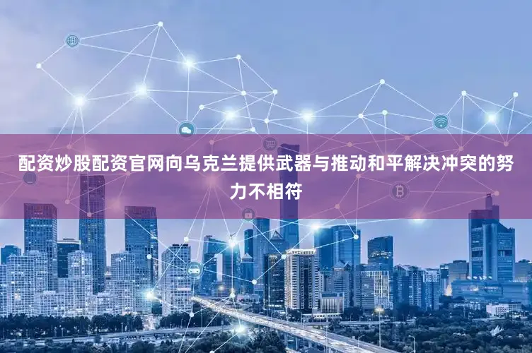 配资炒股配资官网向乌克兰提供武器与推动和平解决冲突的努力不相符