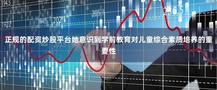 正规的配资炒股平台她意识到学前教育对儿童综合素质培养的重要性