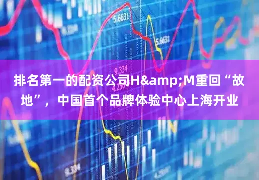 排名第一的配资公司H&M重回“故地”，中国首个品牌体验中心上海开业