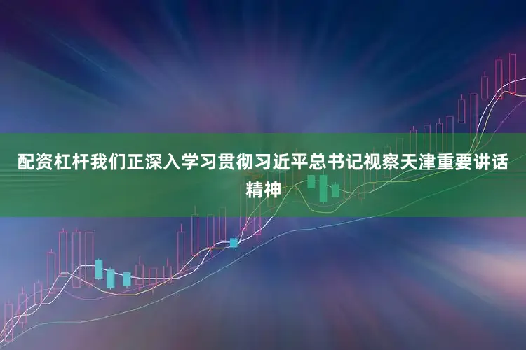 配资杠杆我们正深入学习贯彻习近平总书记视察天津重要讲话精神