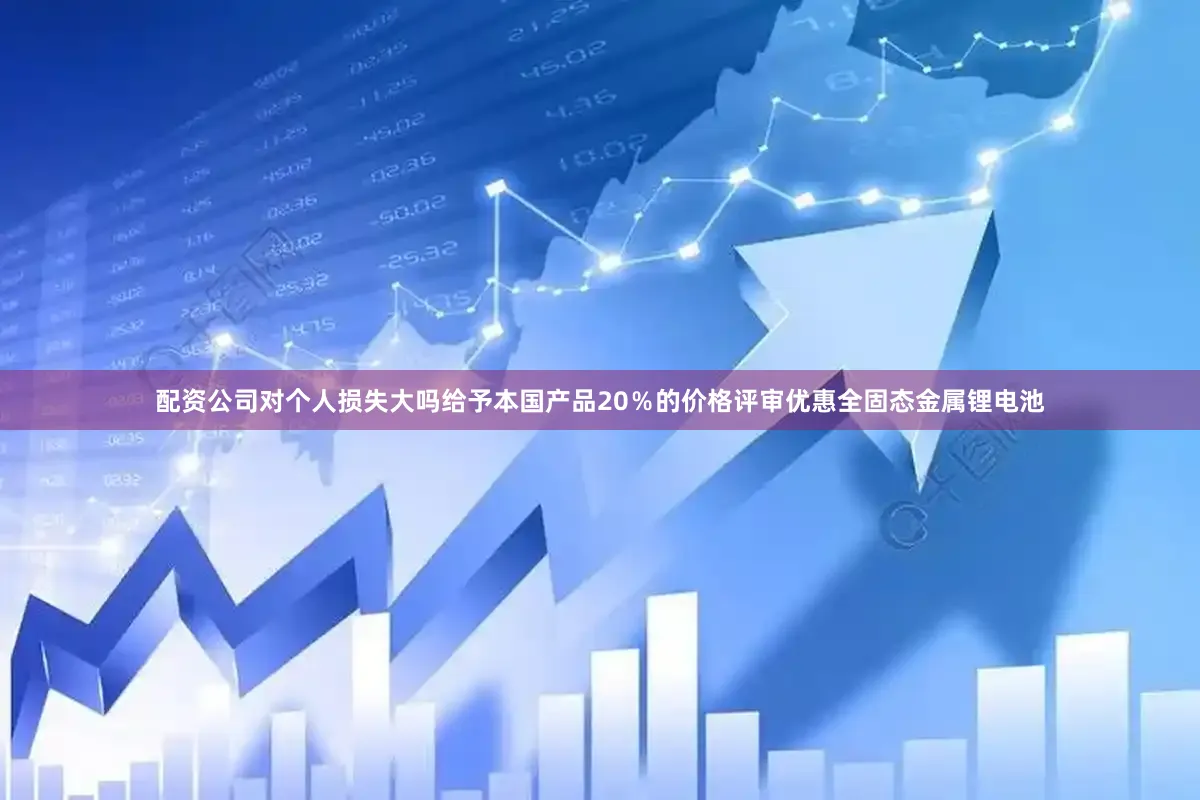 配资公司对个人损失大吗给予本国产品20%的价格评审优惠全固态金属锂电池
