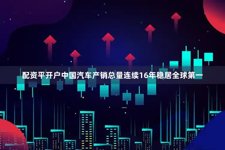 配资平开户中国汽车产销总量连续16年稳居全球第一