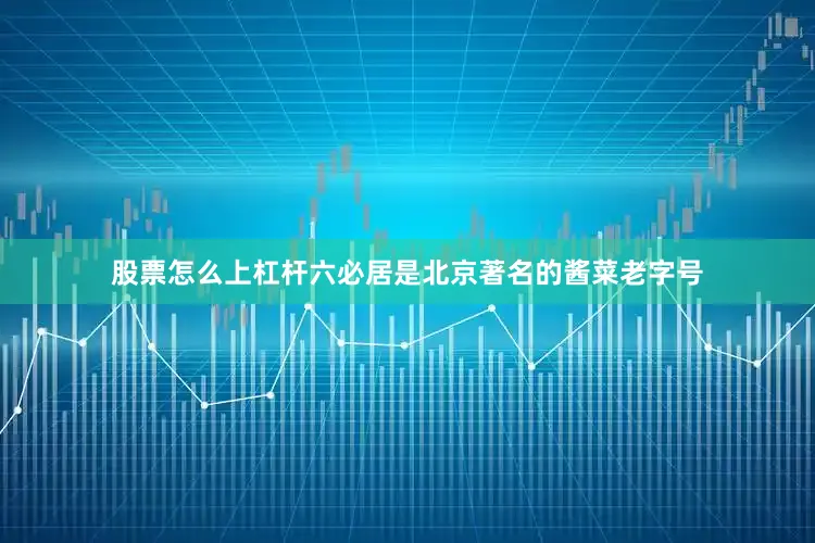 股票怎么上杠杆六必居是北京著名的酱菜老字号